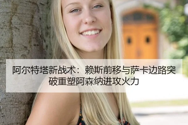 阿尔特塔新战术：赖斯前移与萨卡边路突破重塑阿森纳进攻火力