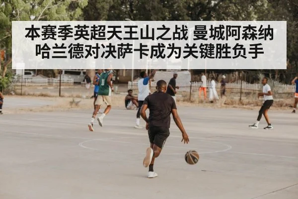 本赛季英超天王山之战 曼城阿森纳哈兰德对决萨卡成为关键胜负手