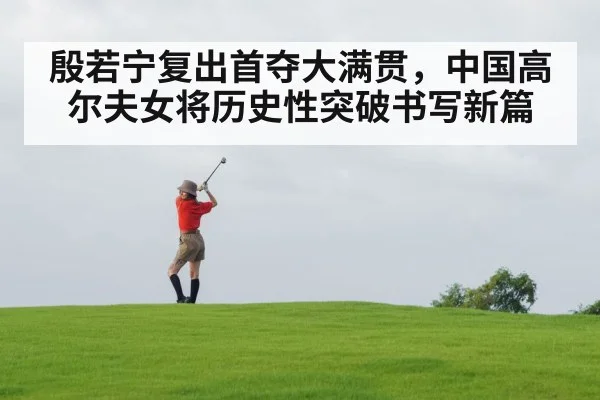 殷若宁复出首夺大满贯，中国高尔夫女将历史性突破书写新篇